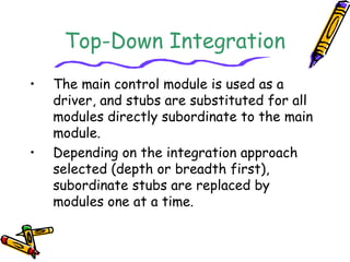 Top-Down Integration 
• The main control module is used as a 
driver, and stubs are substituted for all 
modules directly subordinate to the main 
module. 
• Depending on the integration approach 
selected (depth or breadth first), 
subordinate stubs are replaced by 
modules one at a time. 
 