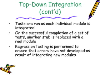 Top-Down Integration 
(cont’d) 
• Tests are run as each individual module is 
integrated. 
• On the successful completion of a set of 
tests, another stub is replaced with a 
real module 
• Regression testing is performed to 
ensure that errors have not developed as 
result of integrating new modules 
 