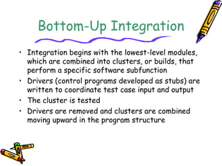 Bottom-Up Integration 
• Integration begins with the lowest-level modules, 
which are combined into clusters, or builds, that 
perform a specific software subfunction 
• Drivers (control programs developed as stubs) are 
written to coordinate test case input and output 
• The cluster is tested 
• Drivers are removed and clusters are combined 
moving upward in the program structure 
 