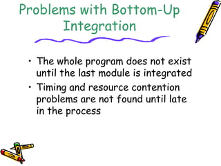 Problems with Bottom-Up 
Integration 
• The whole program does not exist 
until the last module is integrated 
• Timing and resource contention 
problems are not found until late 
in the process 
 