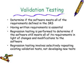 Validation Testing 
• Determine if the software meets all of the 
requirements defined in the SRS 
• Having written requirements is essential 
• Regression testing is performed to determine if 
the software still meets all of its requirements in 
light of changes and modifications to the 
software 
• Regression testing involves selectively repeating 
existing validation tests, not developing new tests 
 