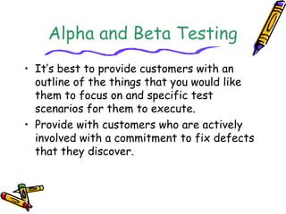 Alpha and Beta Testing 
• It’s best to provide customers with an 
outline of the things that you would like 
them to focus on and specific test 
scenarios for them to execute. 
• Provide with customers who are actively 
involved with a commitment to fix defects 
that they discover. 
 