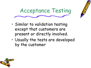 Acceptance Testing 
• Similar to validation testing 
except that customers are 
present or directly involved. 
• Usually the tests are developed 
by the customer 
 