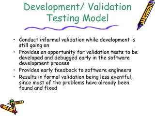 Concurrent 
Development/ Validation 
Testing Model 
• Conduct informal validation while development is 
still going on 
• Provides an opportunity for validation tests to be 
developed and debugged early in the software 
development process 
• Provides early feedback to software engineers 
• Results in formal validation being less eventful, 
since most of the problems have already been 
found and fixed 
 
