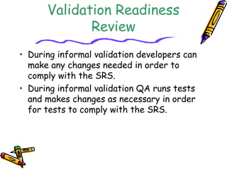 Validation Readiness 
Review 
• During informal validation developers can 
make any changes needed in order to 
comply with the SRS. 
• During informal validation QA runs tests 
and makes changes as necessary in order 
for tests to comply with the SRS. 
 