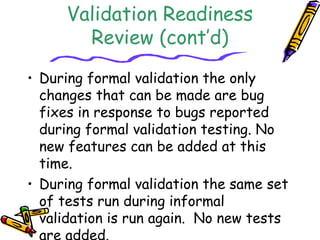 Validation Readiness 
Review (cont’d) 
• During formal validation the only 
changes that can be made are bug 
fixes in response to bugs reported 
during formal validation testing. No 
new features can be added at this 
time. 
• During formal validation the same set 
of tests run during informal 
validation is run again. No new tests 
are added. 
 