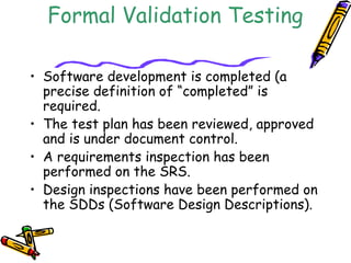 Entrance Criteria for 
Formal Validation Testing 
• Software development is completed (a 
precise definition of “completed” is 
required. 
• The test plan has been reviewed, approved 
and is under document control. 
• A requirements inspection has been 
performed on the SRS. 
• Design inspections have been performed on 
the SDDs (Software Design Descriptions). 
 