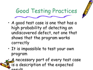 Good Testing Practices 
• A good test case is one that has a 
high probability of detecting an 
undiscovered defect, not one that 
shows that the program works 
correctly 
• It is impossible to test your own 
program 
• A necessary part of every test case 
is a description of the expected 
result 
 