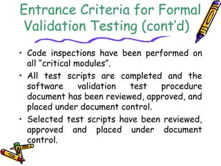 Entrance Criteria for Formal 
Validation Testing (cont’d) 
• Code inspections have been performed on 
all “critical modules”. 
• All test scripts are completed and the 
software validation test procedure 
document has been reviewed, approved, and 
placed under document control. 
• Selected test scripts have been reviewed, 
approved and placed under document 
control. 
 