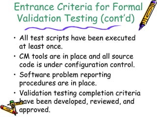 Entrance Criteria for Formal 
Validation Testing (cont’d) 
• All test scripts have been executed 
at least once. 
• CM tools are in place and all source 
code is under configuration control. 
• Software problem reporting 
procedures are in place. 
• Validation testing completion criteria 
have been developed, reviewed, and 
approved. 
 