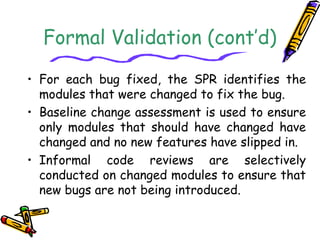 Formal Validation (cont’d) 
• For each bug fixed, the SPR identifies the 
modules that were changed to fix the bug. 
• Baseline change assessment is used to ensure 
only modules that should have changed have 
changed and no new features have slipped in. 
• Informal code reviews are selectively 
conducted on changed modules to ensure that 
new bugs are not being introduced. 
 