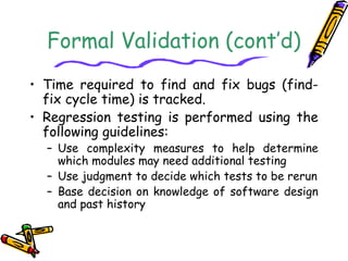 Formal Validation (cont’d) 
• Time required to find and fix bugs (find-fix 
cycle time) is tracked. 
• Regression testing is performed using the 
following guidelines: 
– Use complexity measures to help determine 
which modules may need additional testing 
– Use judgment to decide which tests to be rerun 
– Base decision on knowledge of software design 
and past history 
 