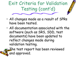 Exit Criteria for Validation 
Testing (cont’d) 
• All changes made as a result of SPRs 
have been tested. 
• All documentation associated with the 
software (such as SRS, SDD, test 
documents) have been updated to 
reflect changes made during 
validation testing. 
• The test report has been reviewed 
and approved. 
 