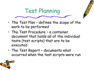 Test Planning 
• The Test Plan – defines the scope of the 
work to be performed 
• The Test Procedure – a container 
document that holds all of the individual 
tests (test scripts) that are to be 
executed 
• The Test Report – documents what 
occurred when the test scripts were run 
 