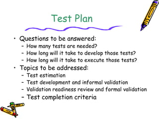 Test Plan 
• Questions to be answered: 
– How many tests are needed? 
– How long will it take to develop those tests? 
– How long will it take to execute those tests? 
• Topics to be addressed: 
– Test estimation 
– Test development and informal validation 
– Validation readiness review and formal validation 
– Test completion criteria 
 