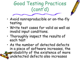 Good Testing Practices 
(cont’d) 
• Avoid nonreproducible or on-the-fly 
testing 
• Write test cases for valid as well as 
invalid input conditions. 
• Thoroughly inspect the results of 
each test 
• As the number of detected defects 
in a piece of software increases, the 
probability of the existence of more 
undetected defects also increases 
 