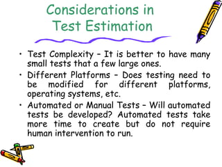Considerations in 
Test Estimation 
• Test Complexity – It is better to have many 
small tests that a few large ones. 
• Different Platforms – Does testing need to 
be modified for different platforms, 
operating systems, etc. 
• Automated or Manual Tests – Will automated 
tests be developed? Automated tests take 
more time to create but do not require 
human intervention to run. 
 