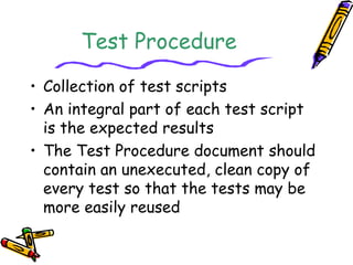 Test Procedure 
• Collection of test scripts 
• An integral part of each test script 
is the expected results 
• The Test Procedure document should 
contain an unexecuted, clean copy of 
every test so that the tests may be 
more easily reused 
 