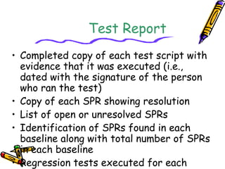Test Report 
• Completed copy of each test script with 
evidence that it was executed (i.e., 
dated with the signature of the person 
who ran the test) 
• Copy of each SPR showing resolution 
• List of open or unresolved SPRs 
• Identification of SPRs found in each 
baseline along with total number of SPRs 
in each baseline 
• Regression tests executed for each 
software baseline 
 