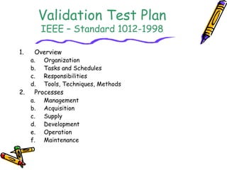 Validation Test Plan 
IEEE – Standard 1012-1998 
1. Overview 
a. Organization 
b. Tasks and Schedules 
c. Responsibilities 
d. Tools, Techniques, Methods 
2. Processes 
a. Management 
b. Acquisition 
c. Supply 
d. Development 
e. Operation 
f. Maintenance 
 