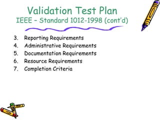 Validation Test Plan 
IEEE – Standard 1012-1998 (cont’d) 
3. Reporting Requirements 
4. Administrative Requirements 
5. Documentation Requirements 
6. Resource Requirements 
7. Completion Criteria 
