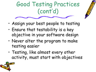Good Testing Practices 
(cont’d) 
• Assign your best people to testing 
• Ensure that testability is a key 
objective in your software design 
• Never alter the program to make 
testing easier 
• Testing, like almost every other 
activity, must start with objectives 
 