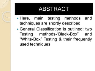 ABSTRACT
 Here, main testing methods and
techniques are shortly described
 General Classification is outlined: two
Testing methods-“Black-Box” and
“White-Box” Testing & their frequently
used techniques
 
