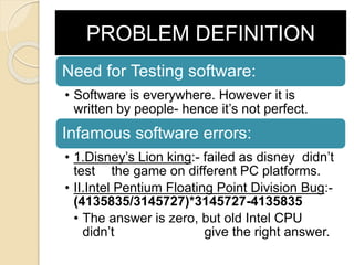 PROBLEM DEFINITION
Need for Testing software:
• Software is everywhere. However it is
written by people- hence it’s not perfect.
Infamous software errors:
• 1.Disney’s Lion king:- failed as disney didn’t
test the game on different PC platforms.
• II.Intel Pentium Floating Point Division Bug:-
(4135835/3145727)*3145727-4135835
• The answer is zero, but old Intel CPU
didn’t give the right answer.
 