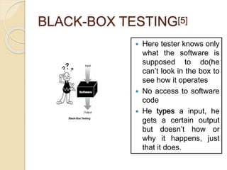 BLACK-BOX TESTING[5]
 Here tester knows only
what the software is
supposed to do(he
can’t look in the box to
see how it operates
 No access to software
code
 He a input, he
gets a certain output
but doesn’t how or
why it happens, just
that it does.
 