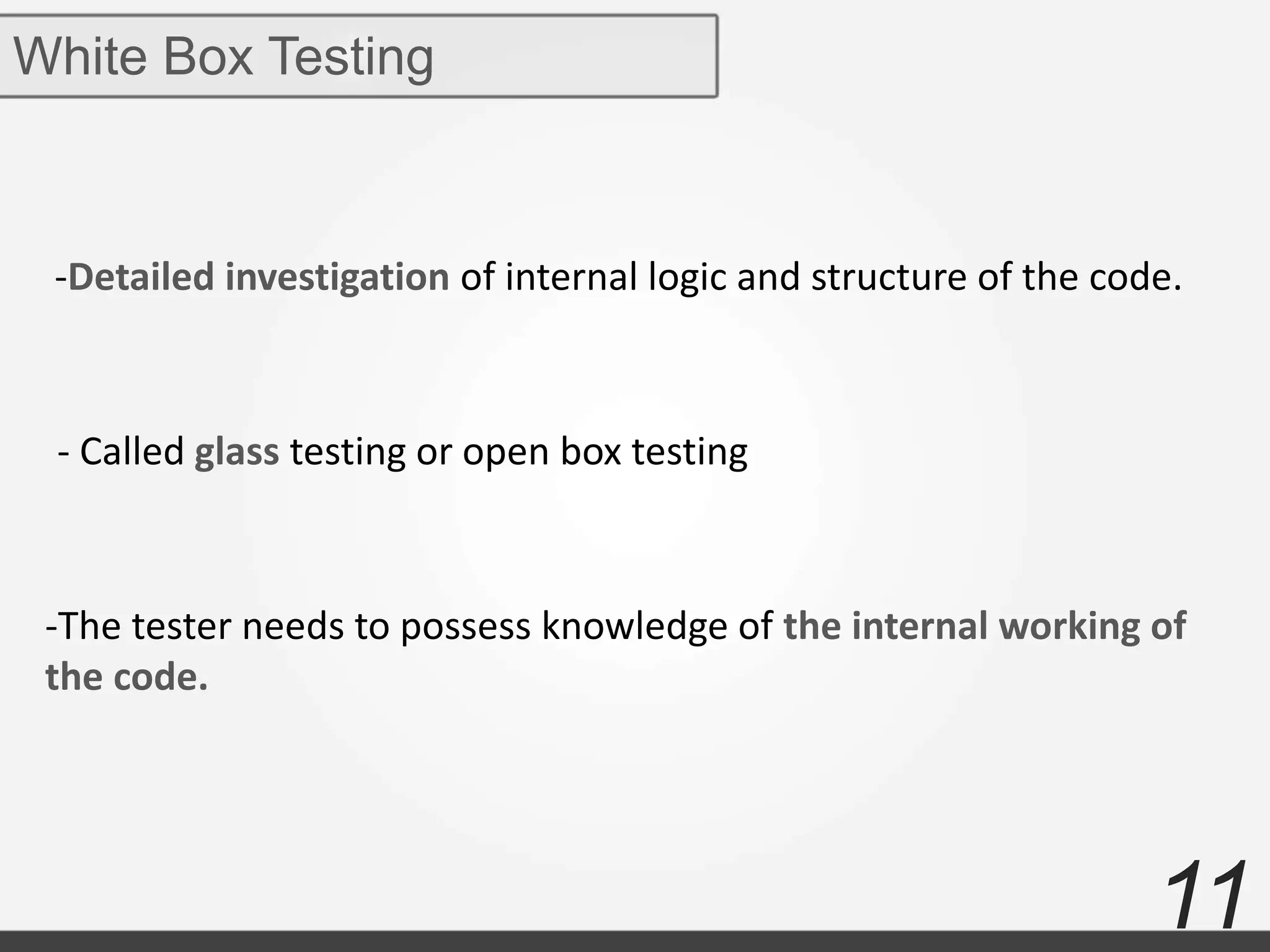 11
White Box Testing
-Detailed investigation of internal logic and structure of the code.
- Called glass testing or open box testing
-The tester needs to possess knowledge of the internal working of
the code.
 