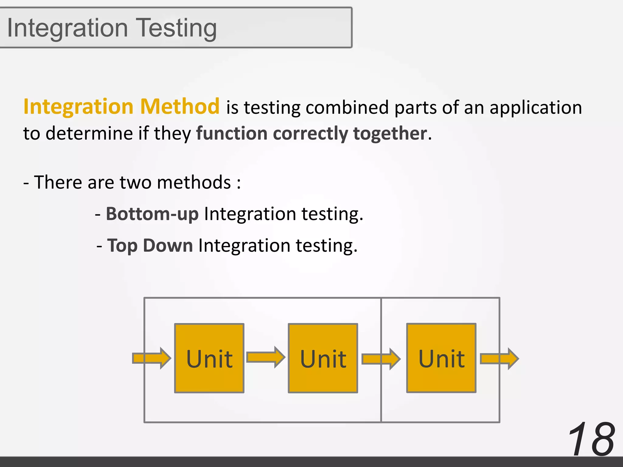 18
Integration Method is testing combined parts of an application
to determine if they function correctly together.
- There are two methods :
Integration Testing
Unit Unit Unit
- Bottom-up Integration testing.
- Top Down Integration testing.
 