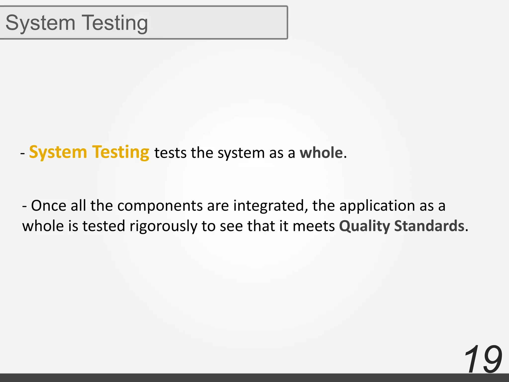 19
System Testing
- System Testing tests the system as a whole.
- Once all the components are integrated, the application as a
whole is tested rigorously to see that it meets Quality Standards.
 