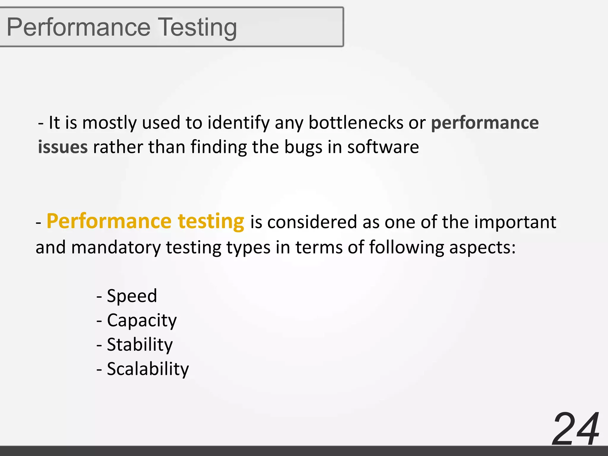 24
Performance Testing
- It is mostly used to identify any bottlenecks or performance
issues rather than finding the bugs in software
- Performance testing is considered as one of the important
and mandatory testing types in terms of following aspects:
- Speed
- Capacity
- Stability
- Scalability
 