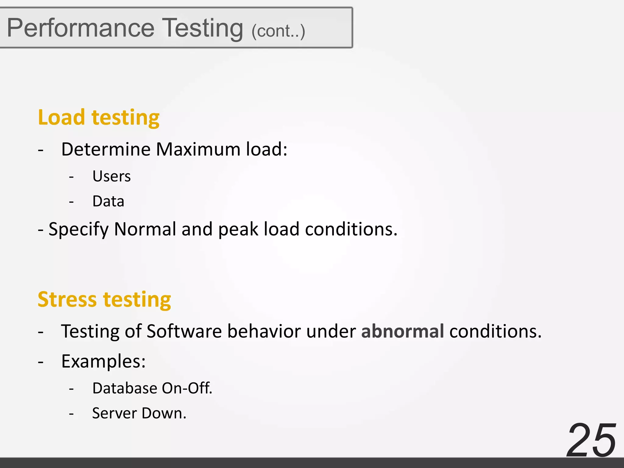 25
Performance Testing (cont..)
Load testing
- Determine Maximum load:
- Users
- Data
- Specify Normal and peak load conditions.
Stress testing
- Testing of Software behavior under abnormal conditions.
- Examples:
- Database On-Off.
- Server Down.
 