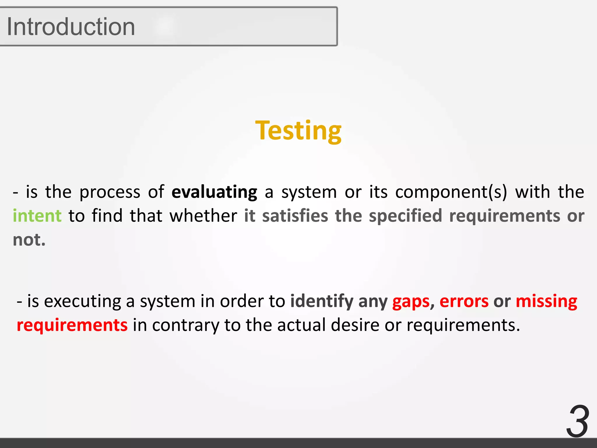 3
Introduction
- is the process of evaluating a system or its component(s) with the
intent to find that whether it satisfies the specified requirements or
not.
- is executing a system in order to identify any gaps, errors or missing
requirements in contrary to the actual desire or requirements.
Testing
 
