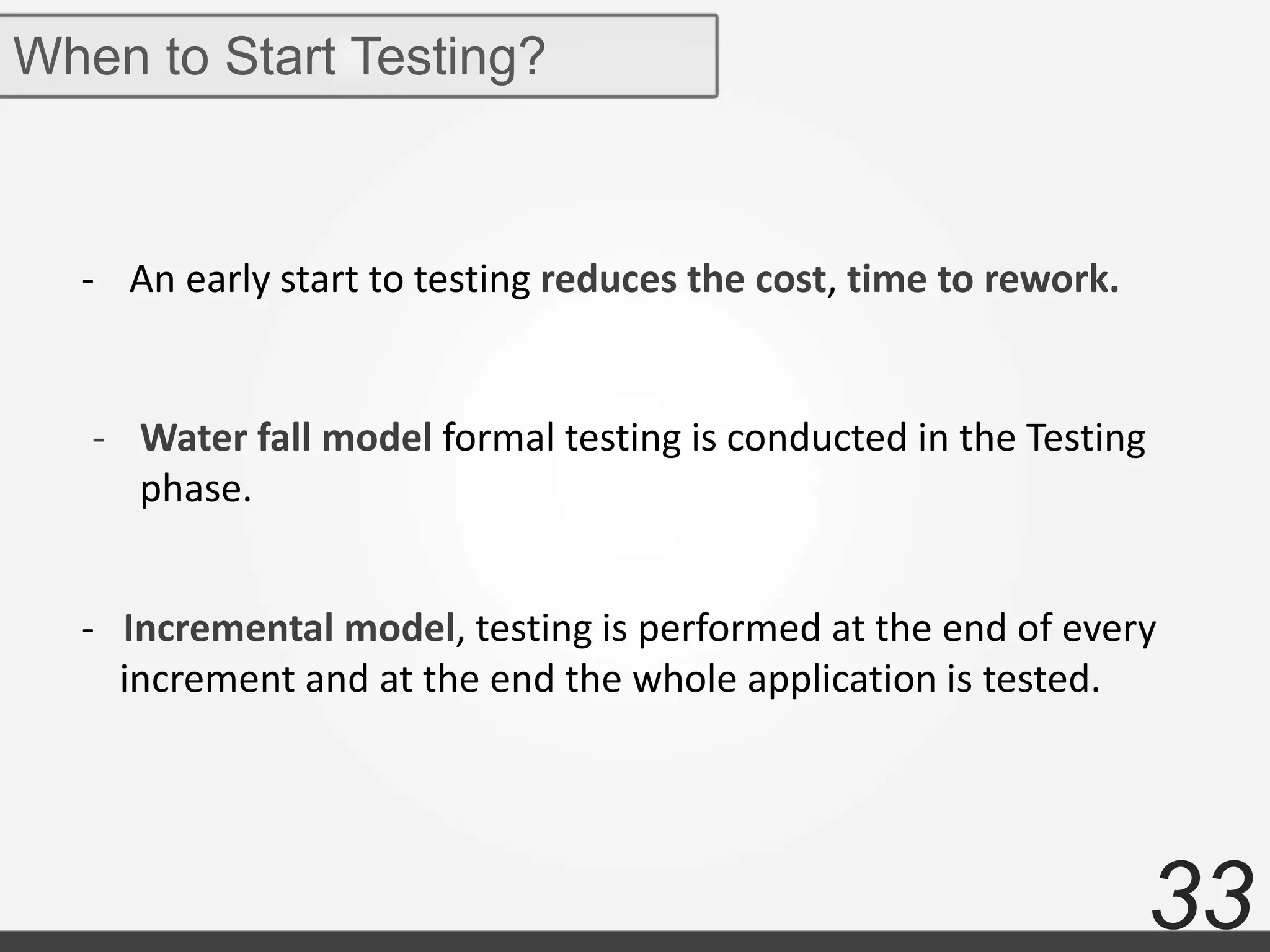 33
When to Start Testing?
- An early start to testing reduces the cost, time to rework.
- Water fall model formal testing is conducted in the Testing
phase.
- Incremental model, testing is performed at the end of every
increment and at the end the whole application is tested.
 