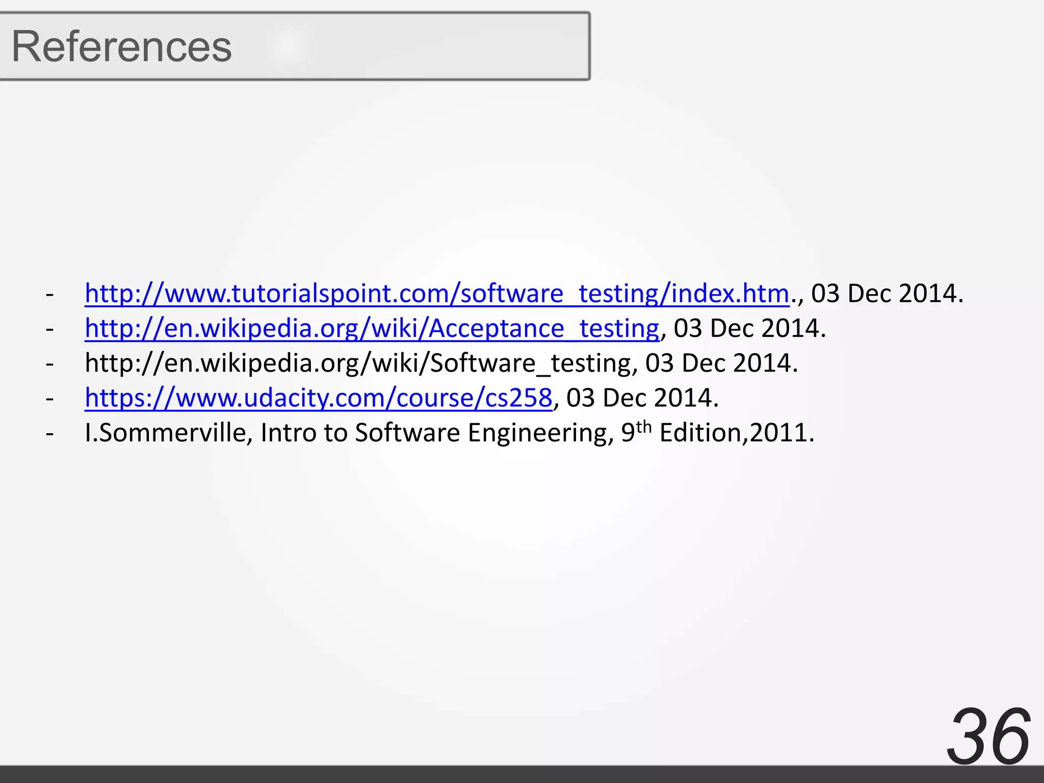 36
References
- http://www.tutorialspoint.com/software_testing/index.htm., 03 Dec 2014.
- http://en.wikipedia.org/wiki/Acceptance_testing, 03 Dec 2014.
- http://en.wikipedia.org/wiki/Software_testing, 03 Dec 2014.
- https://www.udacity.com/course/cs258, 03 Dec 2014.
- I.Sommerville, Intro to Software Engineering, 9th Edition,2011.
 