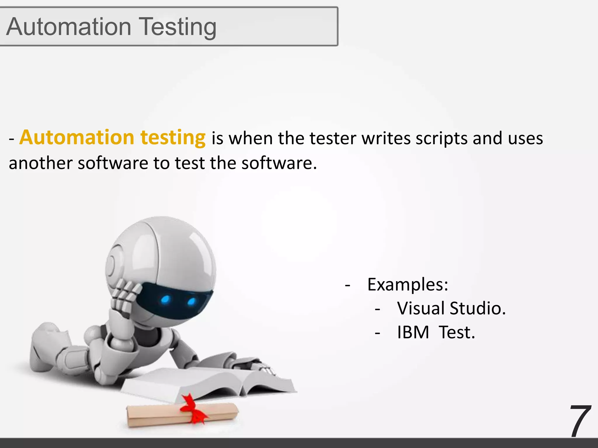 7
- Automation testing is when the tester writes scripts and uses
another software to test the software.
Automation Testing
- Examples:
- Visual Studio.
- IBM Test.
 