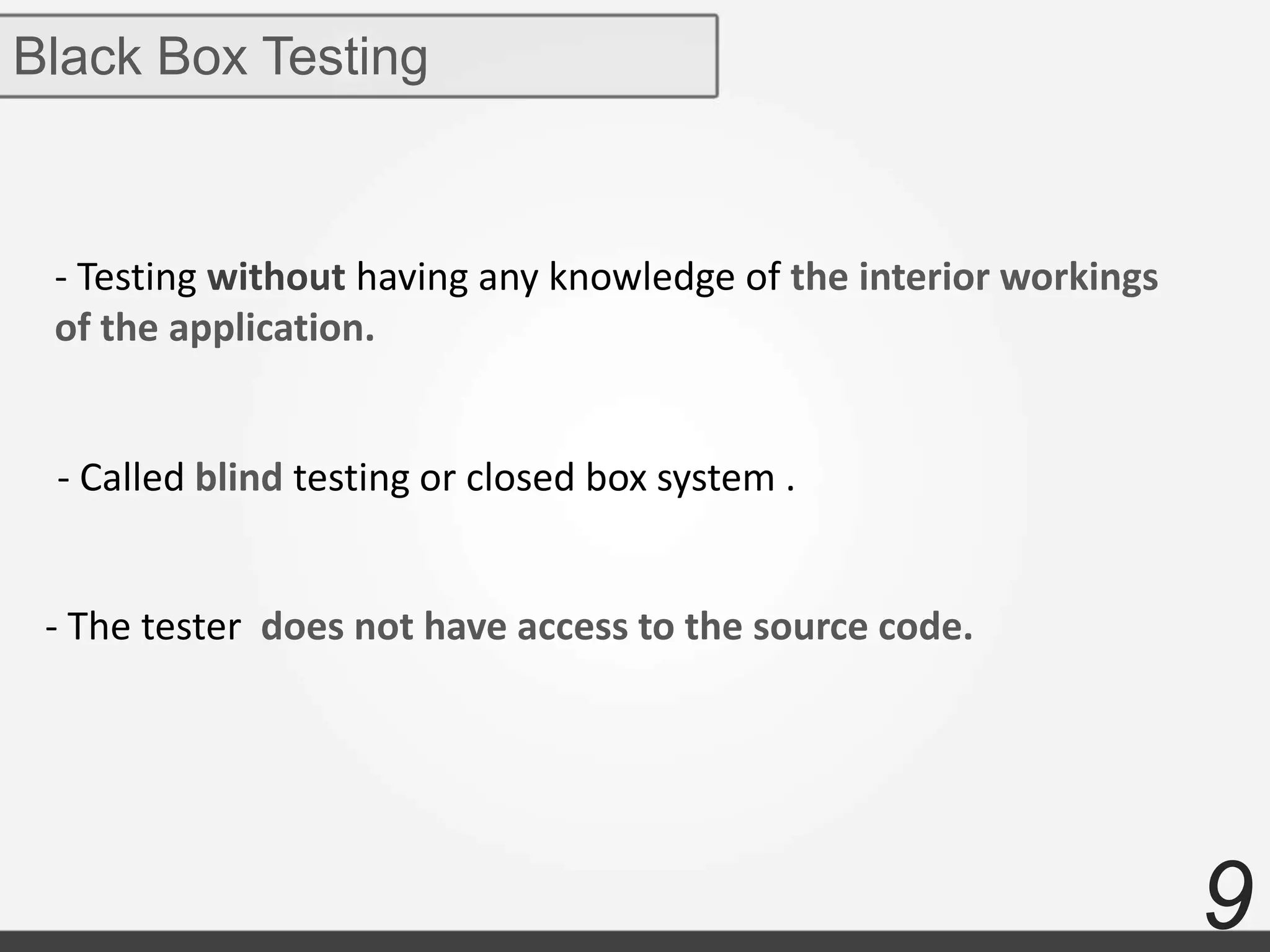 9
Black Box Testing
- Testing without having any knowledge of the interior workings
of the application.
- Called blind testing or closed box system .
- The tester does not have access to the source code.
 