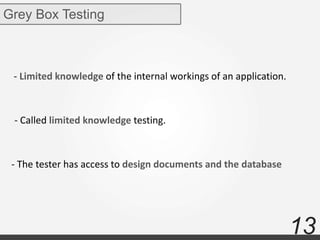 13
Grey Box Testing
- Limited knowledge of the internal workings of an application.
- Called limited knowledge testing.
- The tester has access to design documents and the database
 