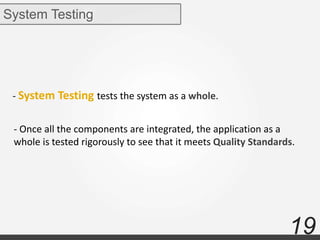 19
System Testing
- System Testing tests the system as a whole.
- Once all the components are integrated, the application as a
whole is tested rigorously to see that it meets Quality Standards.
 