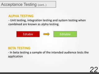 22
Acceptance Testing (cont..)
ALPHA TESTING
- Unit testing, integration testing and system testing when
combined are known as alpha testing.
BETA TESTING
- In beta testing a sample of the intended audience tests the
application
Edtable Editable
 