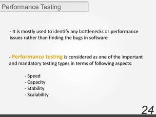 24
Performance Testing
- It is mostly used to identify any bottlenecks or performance
issues rather than finding the bugs in software
- Performance testing is considered as one of the important
and mandatory testing types in terms of following aspects:
- Speed
- Capacity
- Stability
- Scalability
 