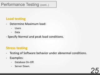 25
Performance Testing (cont..)
Load testing
- Determine Maximum load:
- Users
- Data
- Specify Normal and peak load conditions.
Stress testing
- Testing of Software behavior under abnormal conditions.
- Examples:
- Database On-Off.
- Server Down.
 
