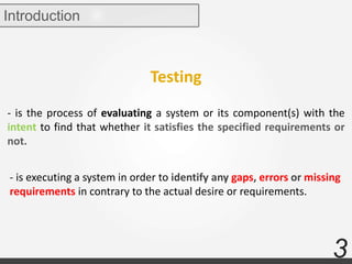 3
Introduction
- is the process of evaluating a system or its component(s) with the
intent to find that whether it satisfies the specified requirements or
not.
- is executing a system in order to identify any gaps, errors or missing
requirements in contrary to the actual desire or requirements.
Testing
 