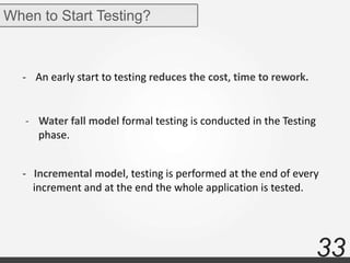 33
When to Start Testing?
- An early start to testing reduces the cost, time to rework.
- Water fall model formal testing is conducted in the Testing
phase.
- Incremental model, testing is performed at the end of every
increment and at the end the whole application is tested.
 