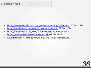 36
References
- http://www.tutorialspoint.com/software_testing/index.htm., 03 Dec 2014.
- http://en.wikipedia.org/wiki/Acceptance_testing, 03 Dec 2014.
- http://en.wikipedia.org/wiki/Software_testing, 03 Dec 2014.
- https://www.udacity.com/course/cs258, 03 Dec 2014.
- I.Sommerville, Intro to Software Engineering, 9th Edition,2011.
 