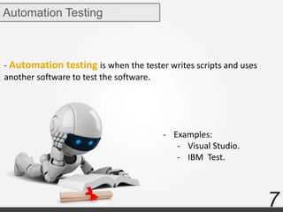 7
- Automation testing is when the tester writes scripts and uses
another software to test the software.
Automation Testing
- Examples:
- Visual Studio.
- IBM Test.
 