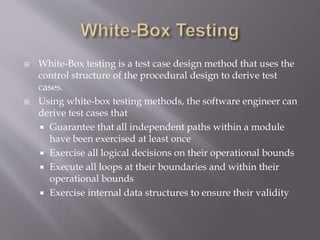  White-Box testing is a test case design method that uses the
control structure of the procedural design to derive test
cases.
 Using white-box testing methods, the software engineer can
derive test cases that
 Guarantee that all independent paths within a module
have been exercised at least once
 Exercise all logical decisions on their operational bounds
 Execute all loops at their boundaries and within their
operational bounds
 Exercise internal data structures to ensure their validity
 