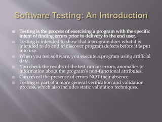  Testing is the process of exercising a program with the specific
intent of finding errors prior to delivery to the end user.
 Testing is intended to show that a program does what it is
intended to do and to discover program defects before it is put
into use.
 When you test software, you execute a program using artificial
data.
 You check the results of the test run for errors, anomalies or
information about the program’s non-functional attributes.
 Can reveal the presence of errors NOT their absence.
 Testing is part of a more general verification and validation
process, which also includes static validation techniques.
 